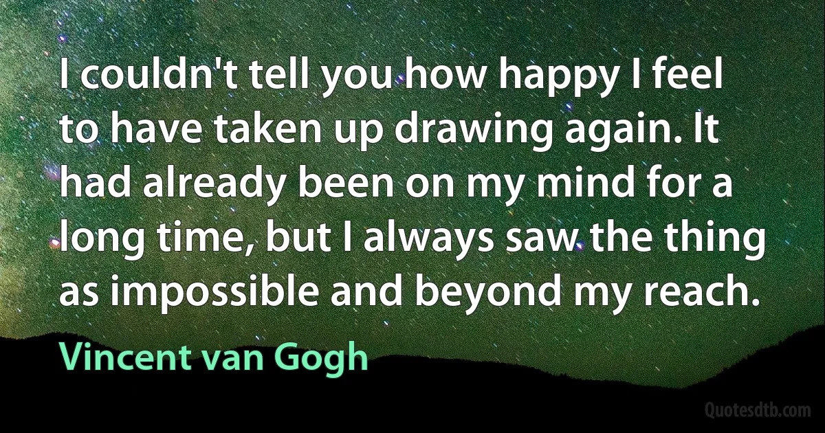 I couldn't tell you how happy I feel to have taken up drawing again. It had already been on my mind for a long time, but I always saw the thing as impossible and beyond my reach. (Vincent van Gogh)