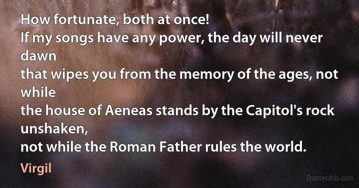 How fortunate, both at once!
If my songs have any power, the day will never dawn
that wipes you from the memory of the ages, not while
the house of Aeneas stands by the Capitol's rock unshaken,
not while the Roman Father rules the world. (Virgil)