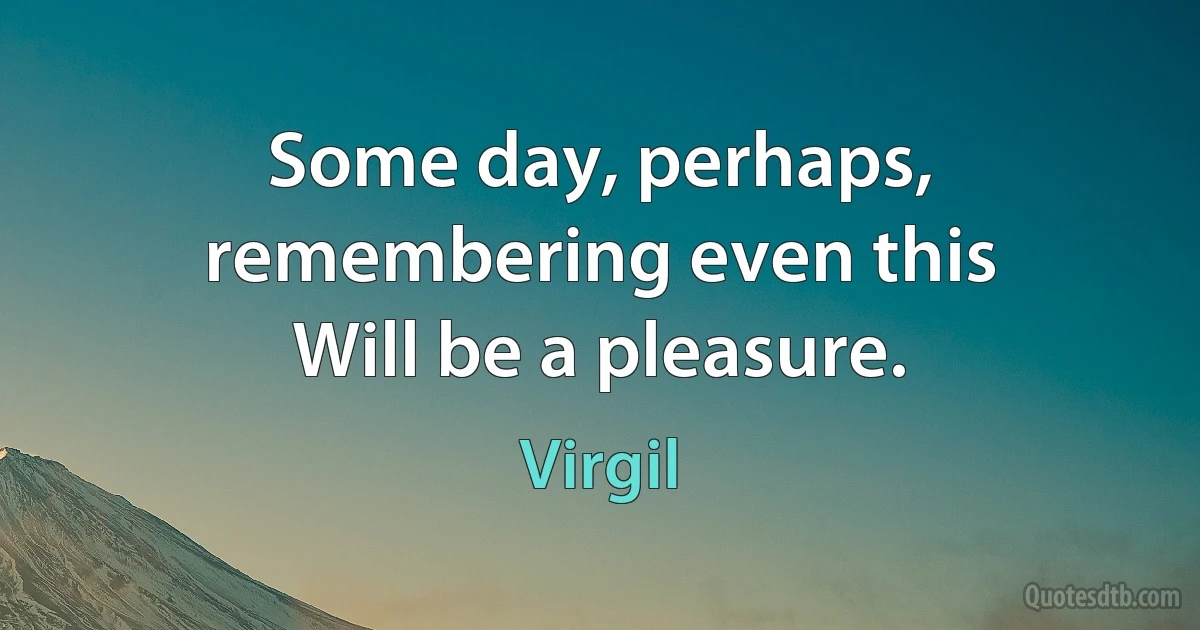 Some day, perhaps, remembering even this
Will be a pleasure. (Virgil)