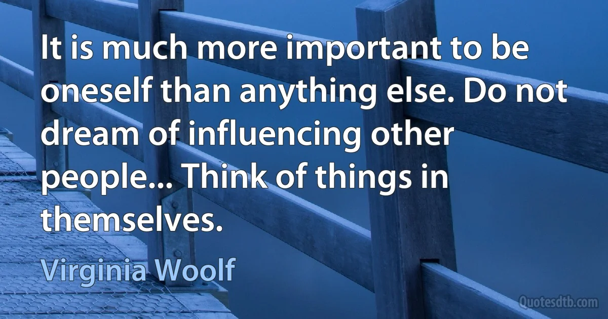 It is much more important to be oneself than anything else. Do not dream of influencing other people... Think of things in themselves. (Virginia Woolf)