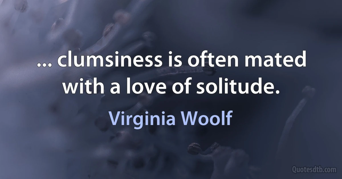 ... clumsiness is often mated with a love of solitude. (Virginia Woolf)