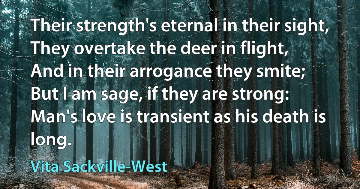 Their strength's eternal in their sight,
They overtake the deer in flight,
And in their arrogance they smite;
But I am sage, if they are strong:
Man's love is transient as his death is long. (Vita Sackville-West)