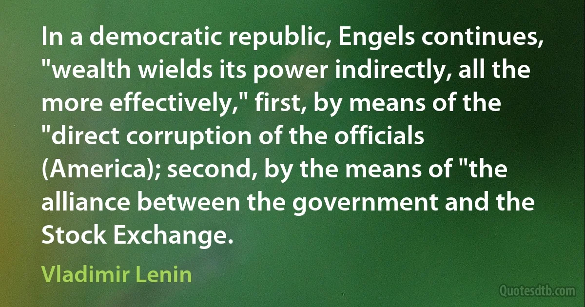 In a democratic republic, Engels continues, "wealth wields its power indirectly, all the more effectively," first, by means of the "direct corruption of the officials (America); second, by the means of "the alliance between the government and the Stock Exchange. (Vladimir Lenin)