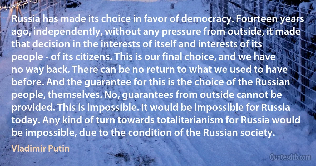 Russia has made its choice in favor of democracy. Fourteen years ago, independently, without any pressure from outside, it made that decision in the interests of itself and interests of its people - of its citizens. This is our final choice, and we have no way back. There can be no return to what we used to have before. And the guarantee for this is the choice of the Russian people, themselves. No, guarantees from outside cannot be provided. This is impossible. It would be impossible for Russia today. Any kind of turn towards totalitarianism for Russia would be impossible, due to the condition of the Russian society. (Vladimir Putin)