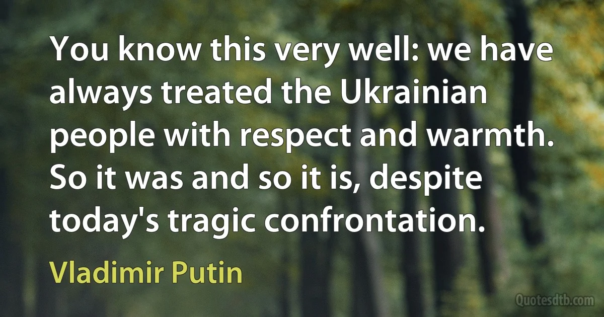 You know this very well: we have always treated the Ukrainian people with respect and warmth. So it was and so it is, despite today's tragic confrontation. (Vladimir Putin)