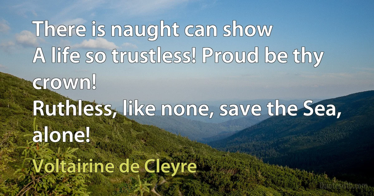 There is naught can show
A life so trustless! Proud be thy crown!
Ruthless, like none, save the Sea, alone! (Voltairine de Cleyre)