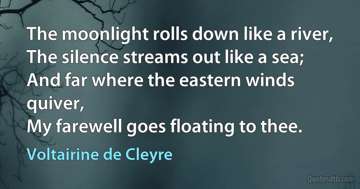 The moonlight rolls down like a river,
The silence streams out like a sea;
And far where the eastern winds quiver,
My farewell goes floating to thee. (Voltairine de Cleyre)