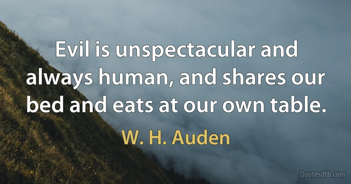 Evil is unspectacular and always human, and shares our bed and eats at our own table. (W. H. Auden)