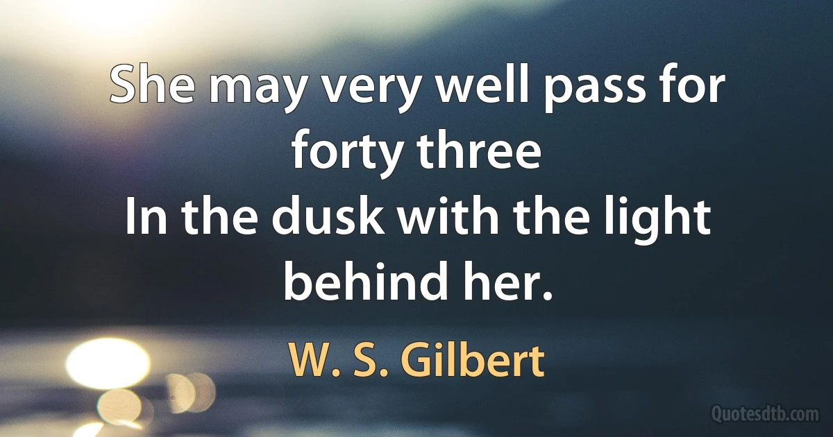 She may very well pass for forty three
In the dusk with the light behind her. (W. S. Gilbert)