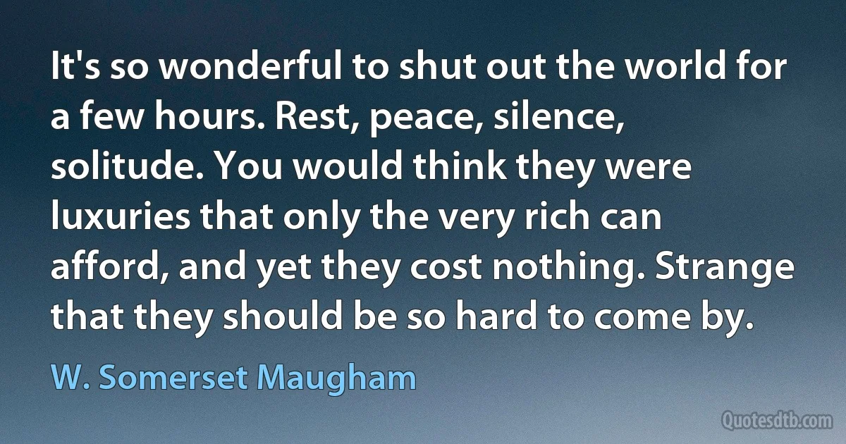 It's so wonderful to shut out the world for a few hours. Rest, peace, silence, solitude. You would think they were luxuries that only the very rich can afford, and yet they cost nothing. Strange that they should be so hard to come by. (W. Somerset Maugham)