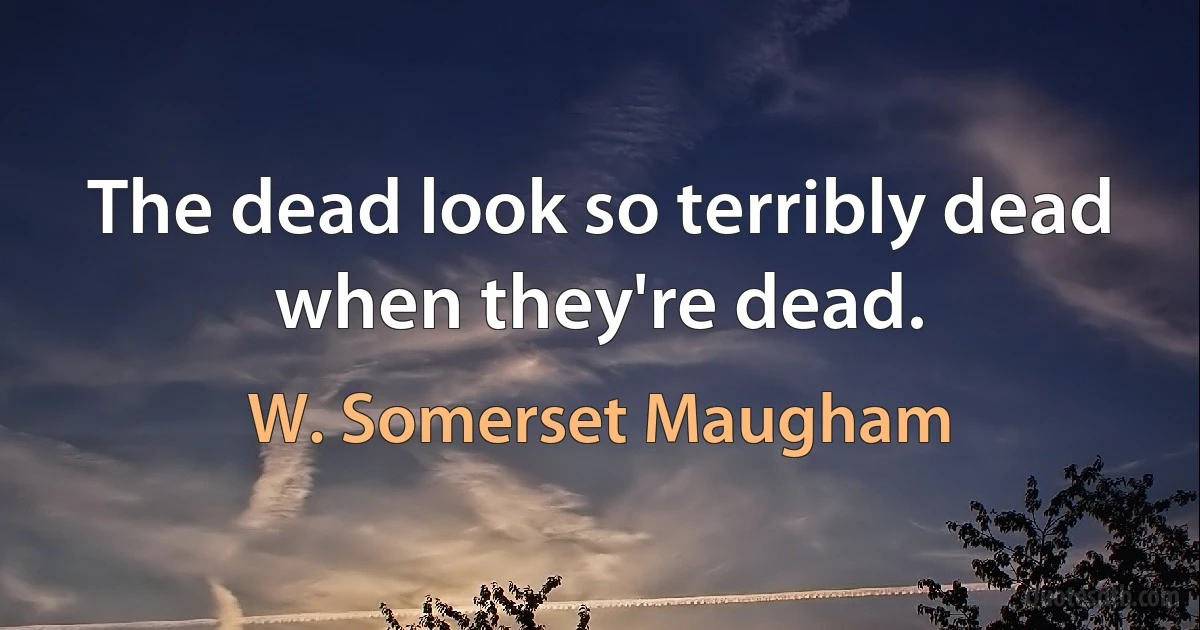 The dead look so terribly dead when they're dead. (W. Somerset Maugham)