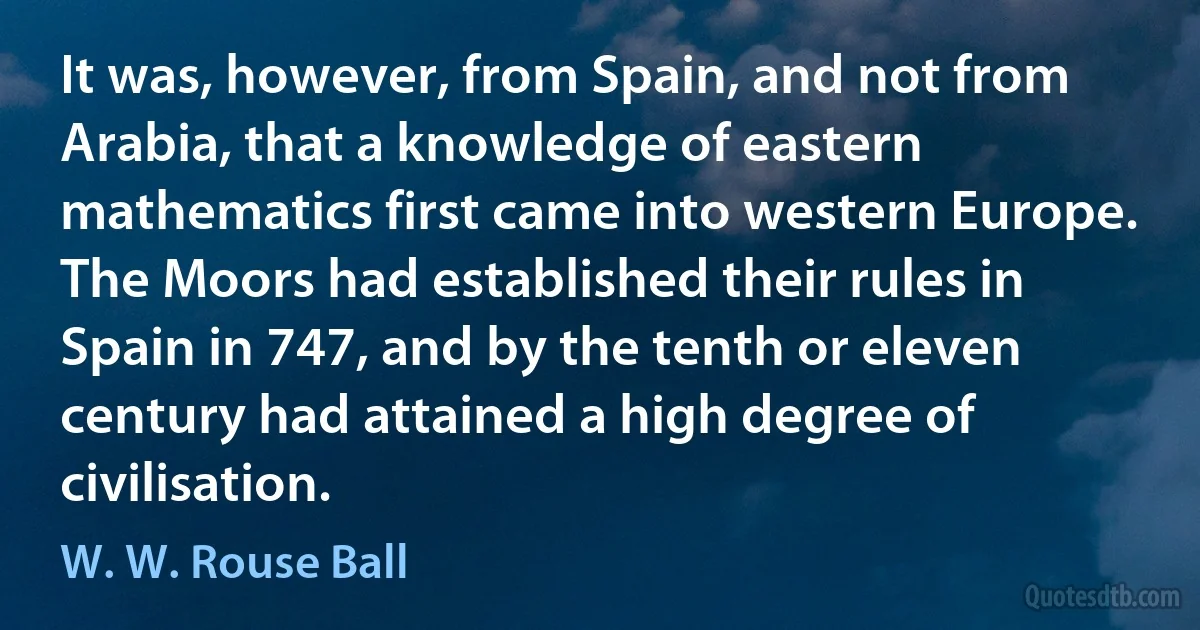 It was, however, from Spain, and not from Arabia, that a knowledge of eastern mathematics first came into western Europe. The Moors had established their rules in Spain in 747, and by the tenth or eleven century had attained a high degree of civilisation. (W. W. Rouse Ball)