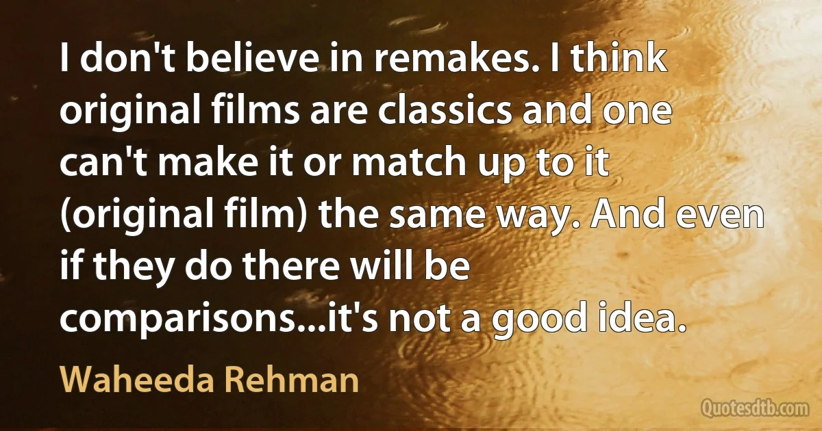 I don't believe in remakes. I think original films are classics and one can't make it or match up to it (original film) the same way. And even if they do there will be comparisons...it's not a good idea. (Waheeda Rehman)