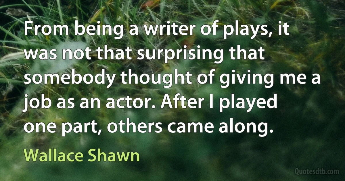 From being a writer of plays, it was not that surprising that somebody thought of giving me a job as an actor. After I played one part, others came along. (Wallace Shawn)