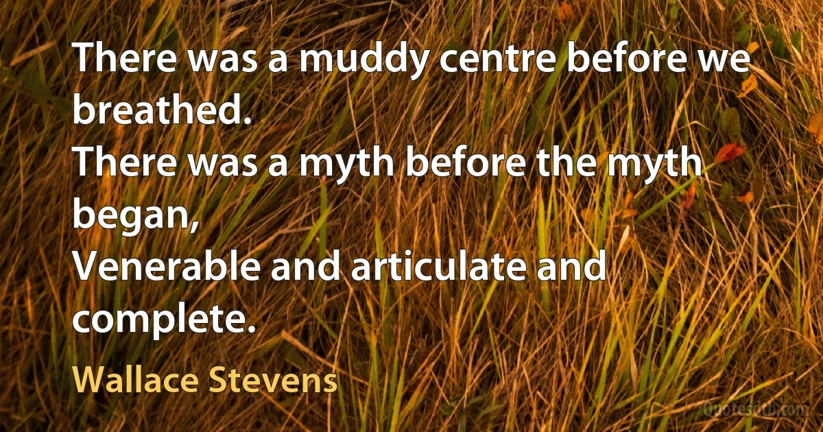 There was a muddy centre before we breathed.
There was a myth before the myth began,
Venerable and articulate and complete. (Wallace Stevens)