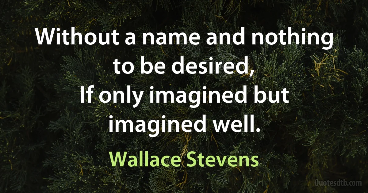 Without a name and nothing to be desired,
If only imagined but imagined well. (Wallace Stevens)