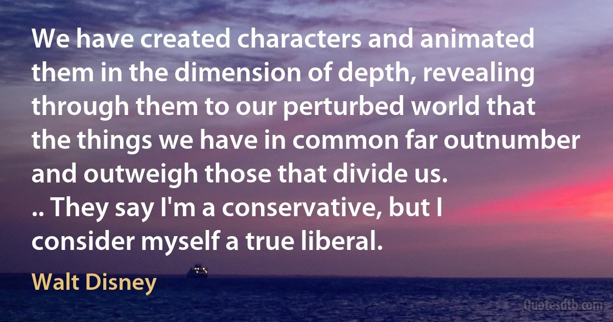 We have created characters and animated them in the dimension of depth, revealing through them to our perturbed world that the things we have in common far outnumber and outweigh those that divide us.
.. They say I'm a conservative, but I consider myself a true liberal. (Walt Disney)