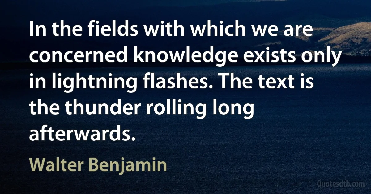 In the fields with which we are concerned knowledge exists only in lightning flashes. The text is the thunder rolling long afterwards. (Walter Benjamin)