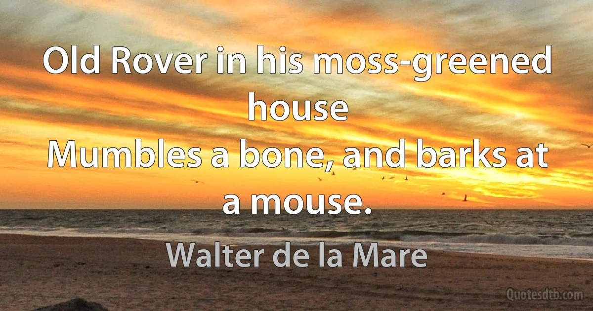 Old Rover in his moss-greened house
Mumbles a bone, and barks at a mouse. (Walter de la Mare)