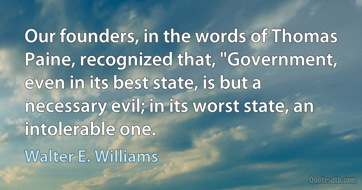 Our founders, in the words of Thomas Paine, recognized that, "Government, even in its best state, is but a necessary evil; in its worst state, an intolerable one. (Walter E. Williams)