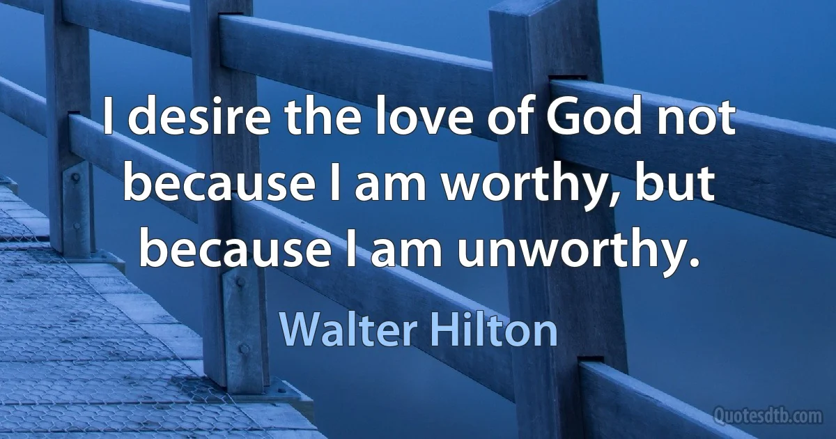 I desire the love of God not because I am worthy, but because I am unworthy. (Walter Hilton)