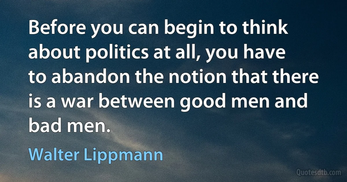 Before you can begin to think about politics at all, you have to abandon the notion that there is a war between good men and bad men. (Walter Lippmann)