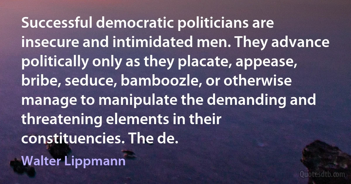 Successful democratic politicians are insecure and intimidated men. They advance politically only as they placate, appease, bribe, seduce, bamboozle, or otherwise manage to manipulate the demanding and threatening elements in their constituencies. The de. (Walter Lippmann)