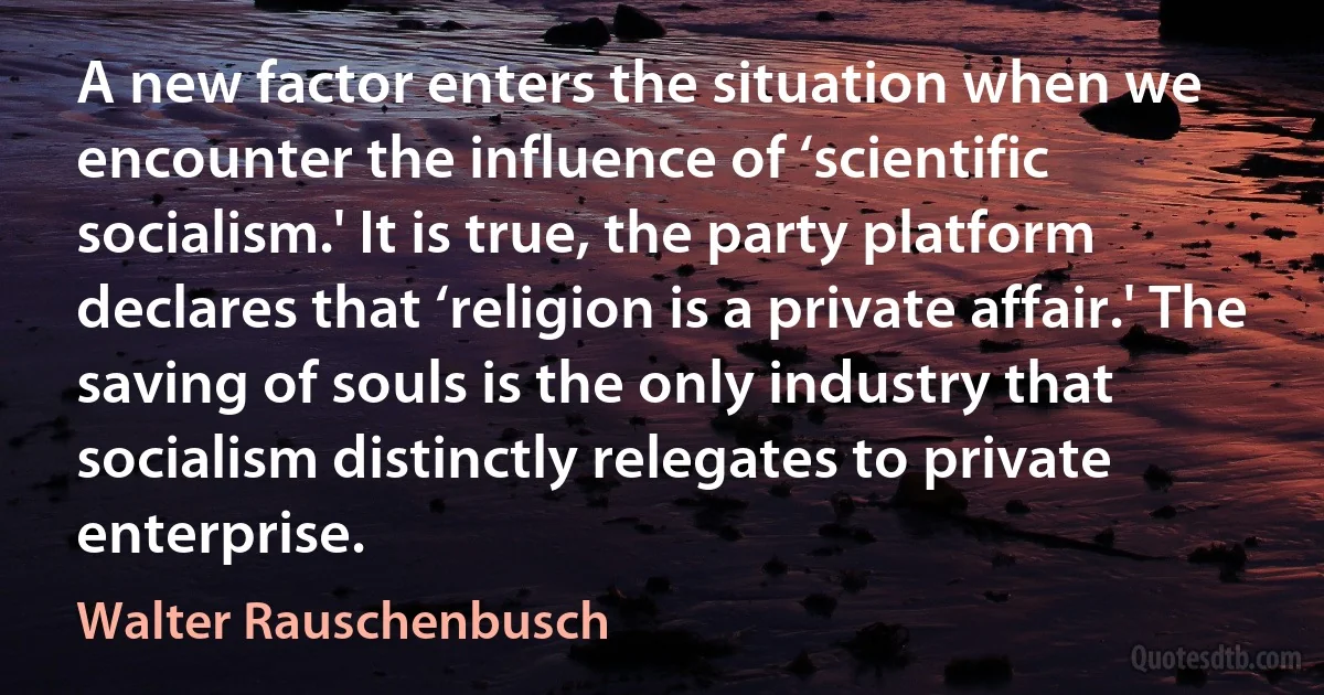 A new factor enters the situation when we encounter the influence of ‘scientific socialism.' It is true, the party platform declares that ‘religion is a private affair.' The saving of souls is the only industry that socialism distinctly relegates to private enterprise. (Walter Rauschenbusch)