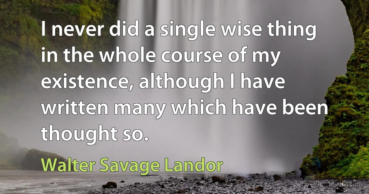 I never did a single wise thing in the whole course of my existence, although I have written many which have been thought so. (Walter Savage Landor)