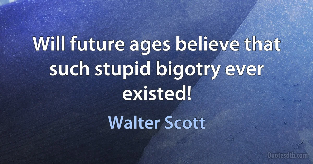 Will future ages believe that such stupid bigotry ever existed! (Walter Scott)