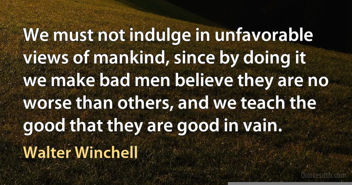 We must not indulge in unfavorable views of mankind, since by doing it we make bad men believe they are no worse than others, and we teach the good that they are good in vain. (Walter Winchell)