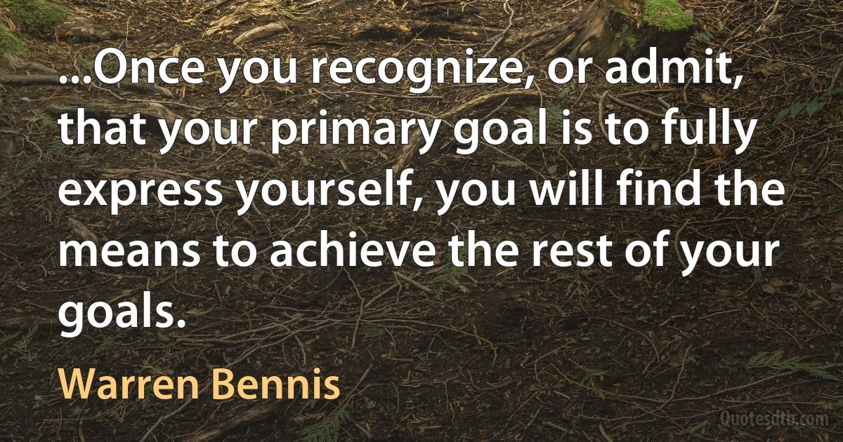 ...Once you recognize, or admit, that your primary goal is to fully express yourself, you will find the means to achieve the rest of your goals. (Warren Bennis)