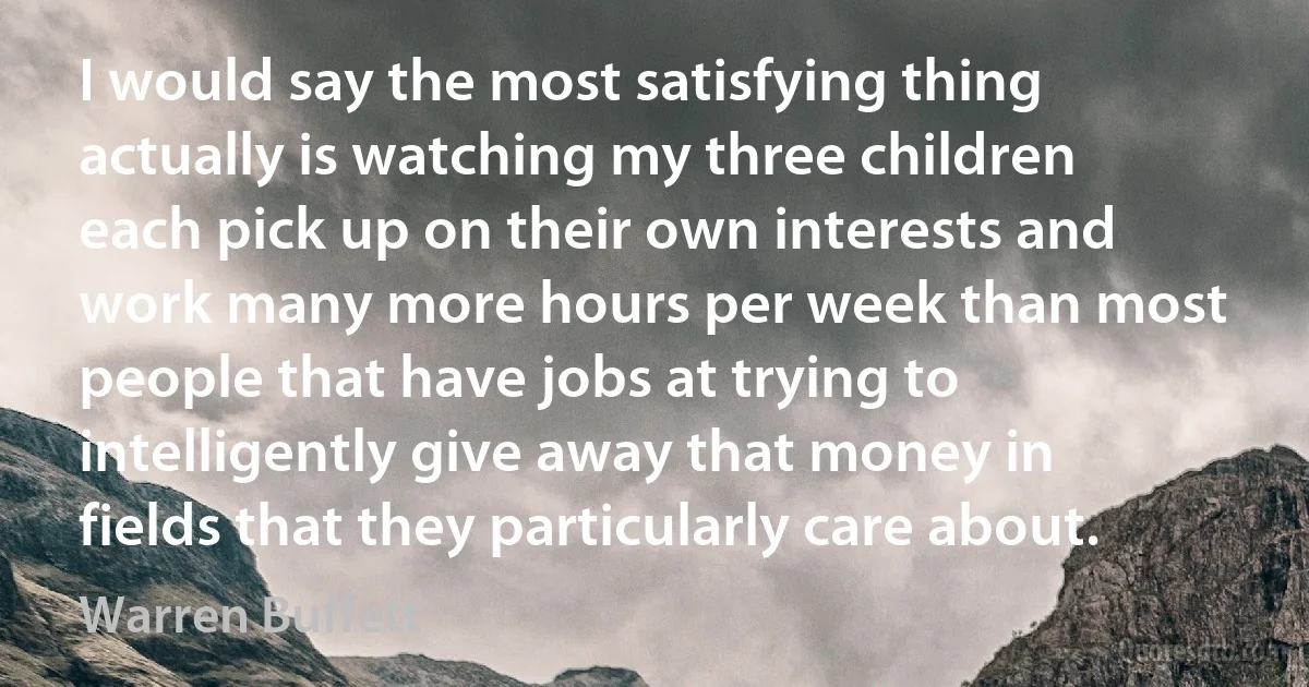 I would say the most satisfying thing actually is watching my three children each pick up on their own interests and work many more hours per week than most people that have jobs at trying to intelligently give away that money in fields that they particularly care about. (Warren Buffett)