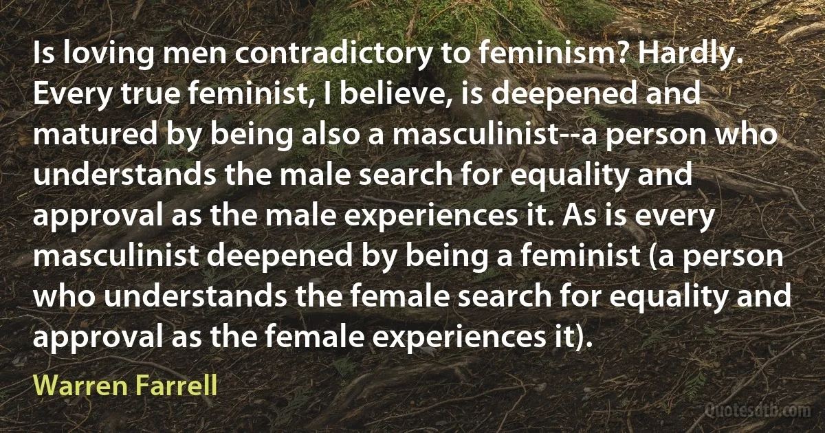 Is loving men contradictory to feminism? Hardly. Every true feminist, I believe, is deepened and matured by being also a masculinist--a person who understands the male search for equality and approval as the male experiences it. As is every masculinist deepened by being a feminist (a person who understands the female search for equality and approval as the female experiences it). (Warren Farrell)