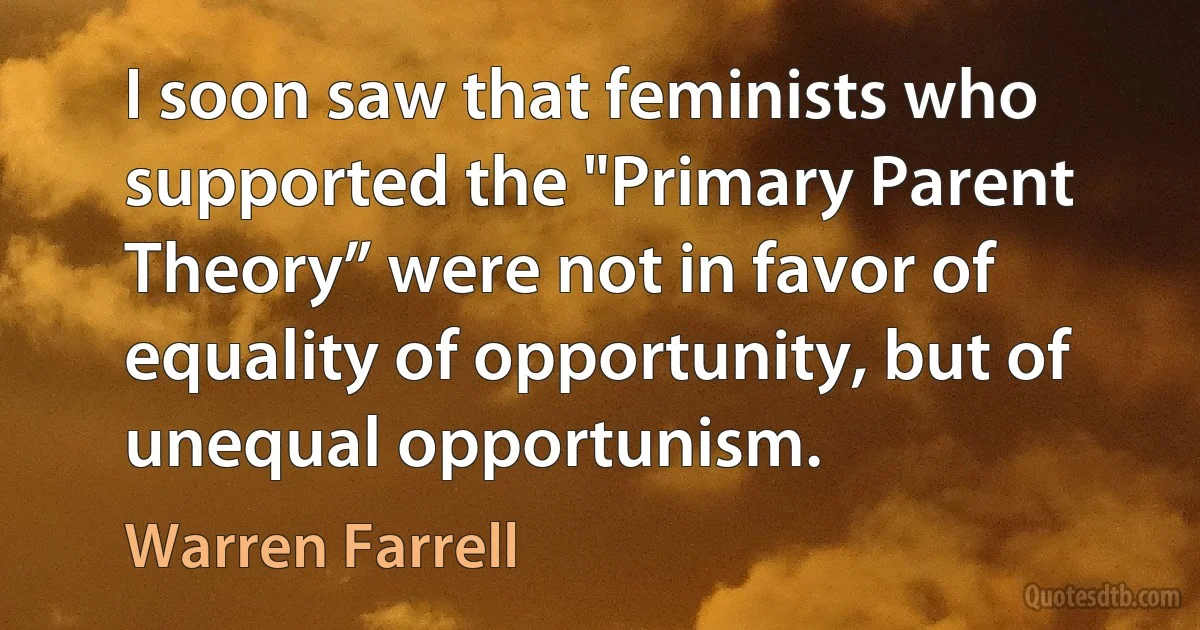 I soon saw that feminists who supported the "Primary Parent Theory” were not in favor of equality of opportunity, but of unequal opportunism. (Warren Farrell)