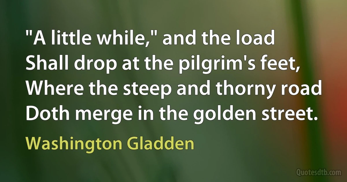 "A little while," and the load
Shall drop at the pilgrim's feet,
Where the steep and thorny road
Doth merge in the golden street. (Washington Gladden)