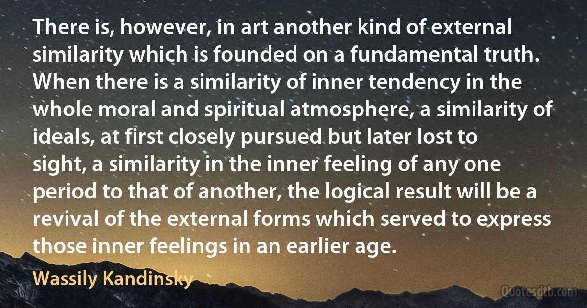 There is, however, in art another kind of external similarity which is founded on a fundamental truth. When there is a similarity of inner tendency in the whole moral and spiritual atmosphere, a similarity of ideals, at first closely pursued but later lost to sight, a similarity in the inner feeling of any one period to that of another, the logical result will be a revival of the external forms which served to express those inner feelings in an earlier age. (Wassily Kandinsky)