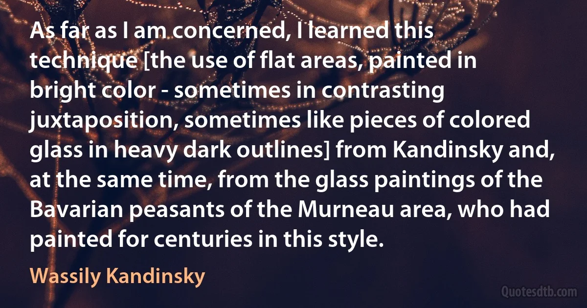 As far as I am concerned, I learned this technique [the use of flat areas, painted in bright color - sometimes in contrasting juxtaposition, sometimes like pieces of colored glass in heavy dark outlines] from Kandinsky and, at the same time, from the glass paintings of the Bavarian peasants of the Murneau area, who had painted for centuries in this style. (Wassily Kandinsky)