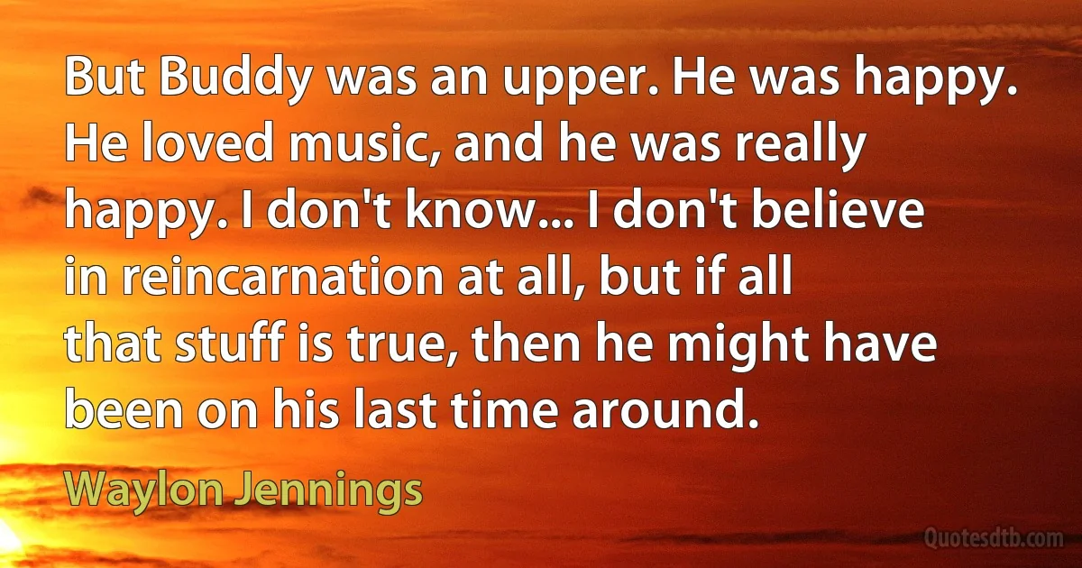 But Buddy was an upper. He was happy. He loved music, and he was really happy. I don't know... I don't believe in reincarnation at all, but if all that stuff is true, then he might have been on his last time around. (Waylon Jennings)