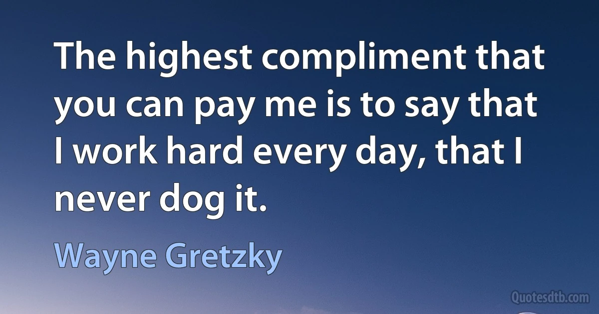 The highest compliment that you can pay me is to say that I work hard every day, that I never dog it. (Wayne Gretzky)