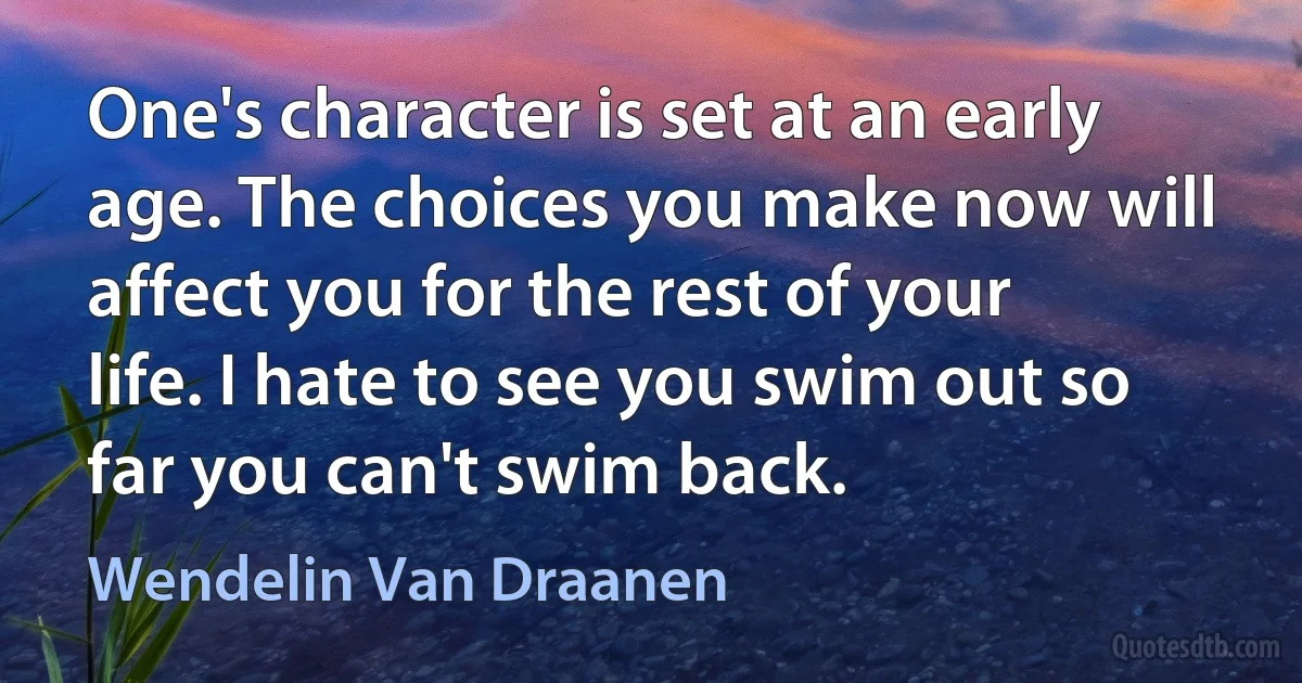 One's character is set at an early age. The choices you make now will affect you for the rest of your life. I hate to see you swim out so far you can't swim back. (Wendelin Van Draanen)