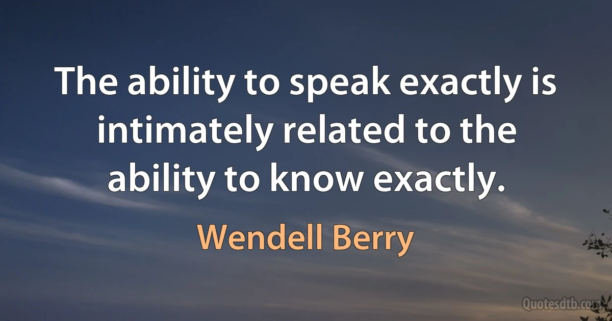 The ability to speak exactly is intimately related to the ability to know exactly. (Wendell Berry)