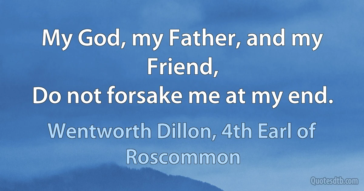 My God, my Father, and my Friend,
Do not forsake me at my end. (Wentworth Dillon, 4th Earl of Roscommon)