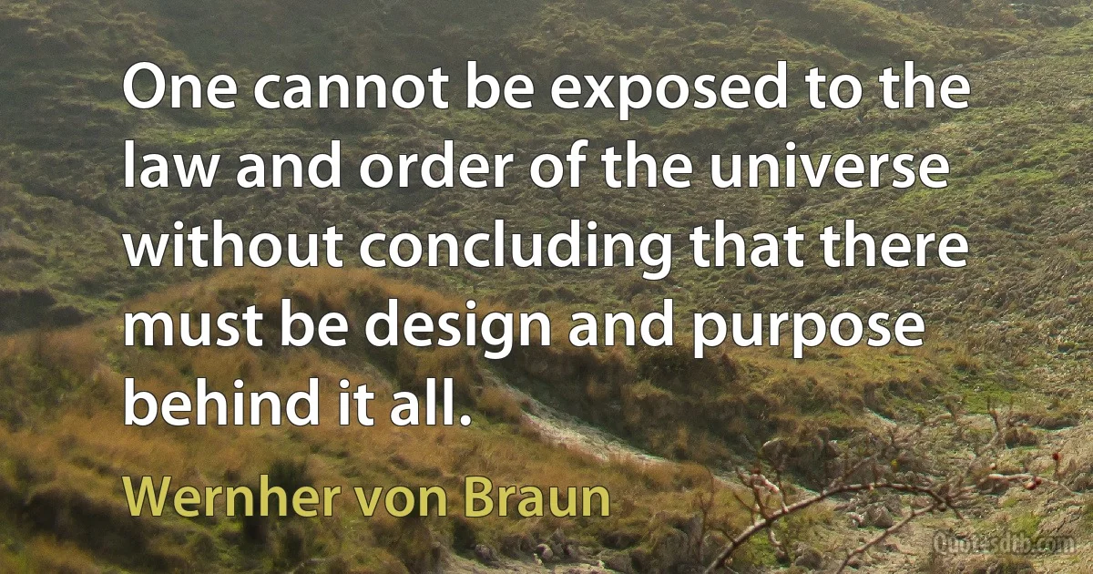 One cannot be exposed to the law and order of the universe without concluding that there must be design and purpose behind it all. (Wernher von Braun)