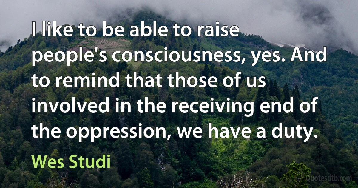 I like to be able to raise people's consciousness, yes. And to remind that those of us involved in the receiving end of the oppression, we have a duty. (Wes Studi)