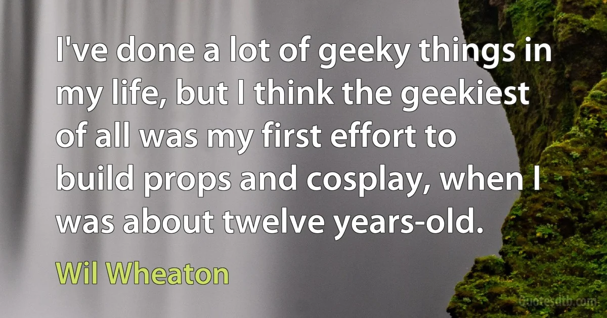 I've done a lot of geeky things in my life, but I think the geekiest of all was my first effort to build props and cosplay, when I was about twelve years-old. (Wil Wheaton)