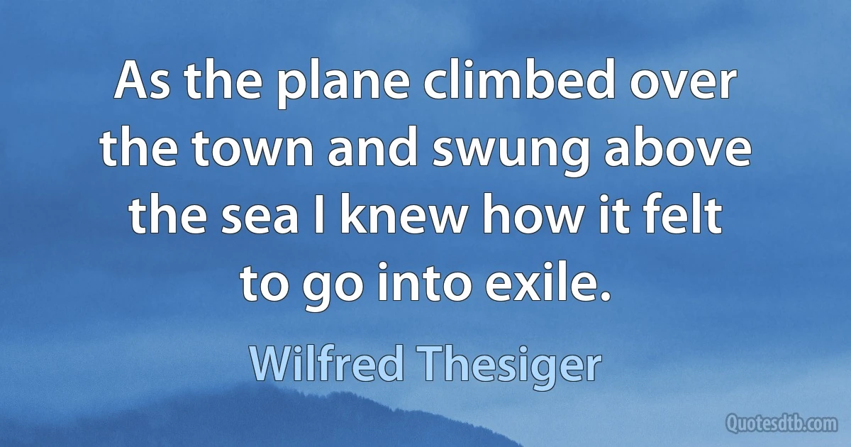 As the plane climbed over the town and swung above the sea I knew how it felt to go into exile. (Wilfred Thesiger)