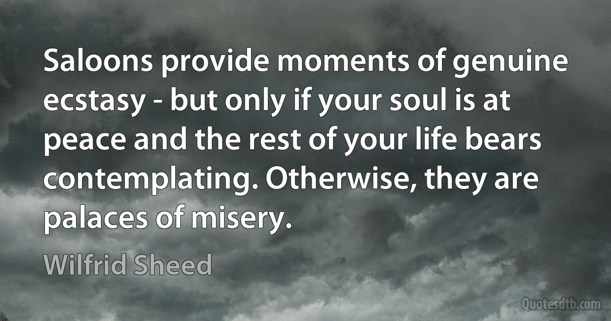 Saloons provide moments of genuine ecstasy - but only if your soul is at peace and the rest of your life bears contemplating. Otherwise, they are palaces of misery. (Wilfrid Sheed)