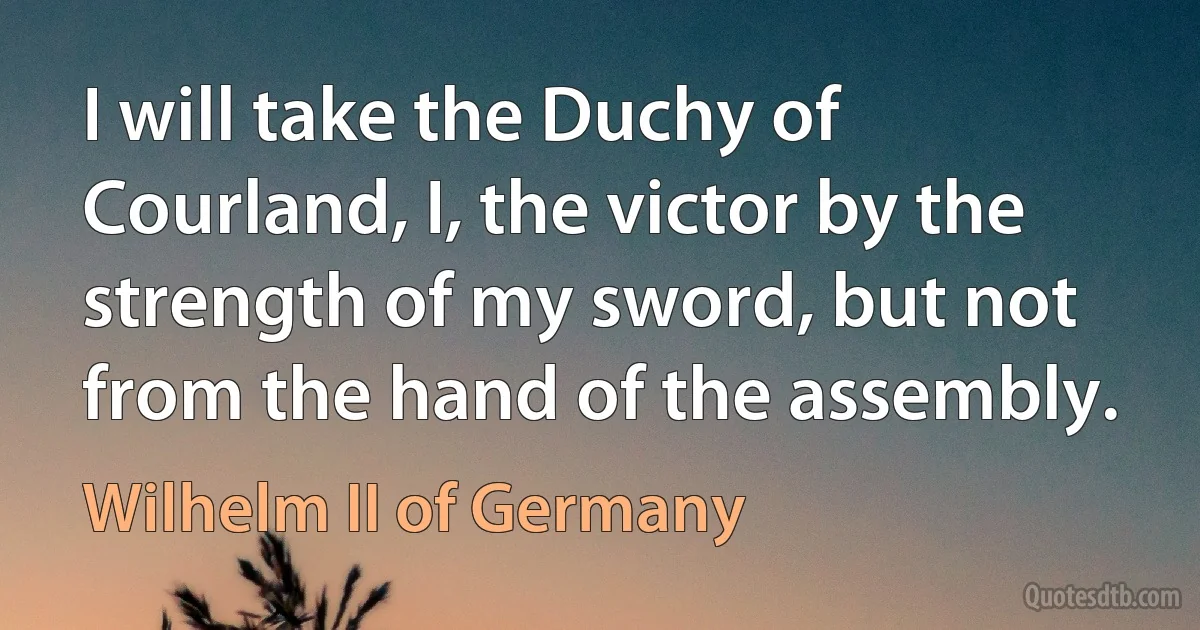 I will take the Duchy of Courland, I, the victor by the strength of my sword, but not from the hand of the assembly. (Wilhelm II of Germany)