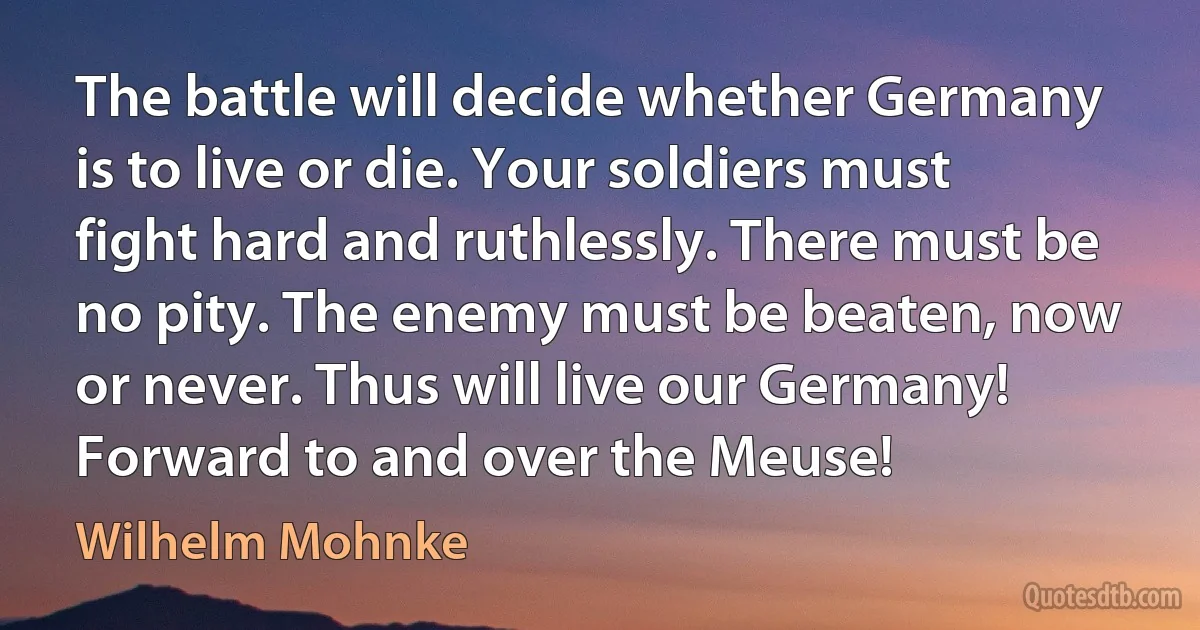 The battle will decide whether Germany is to live or die. Your soldiers must fight hard and ruthlessly. There must be no pity. The enemy must be beaten, now or never. Thus will live our Germany! Forward to and over the Meuse! (Wilhelm Mohnke)